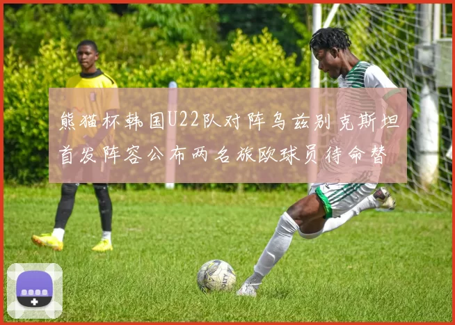 熊猫杯韩国U22队对阵乌兹别克斯坦首发阵容公布两名旅欧球员待命替补