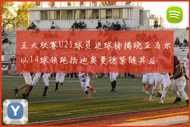 五大联赛U21球员进球榜揭晓亚马尔以14球领跑扬迪奥曼德紧随其后