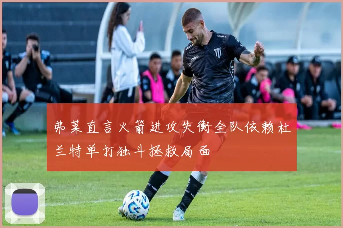 弗莱直言火箭进攻失衡全队依赖杜兰特单打独斗拯救局面