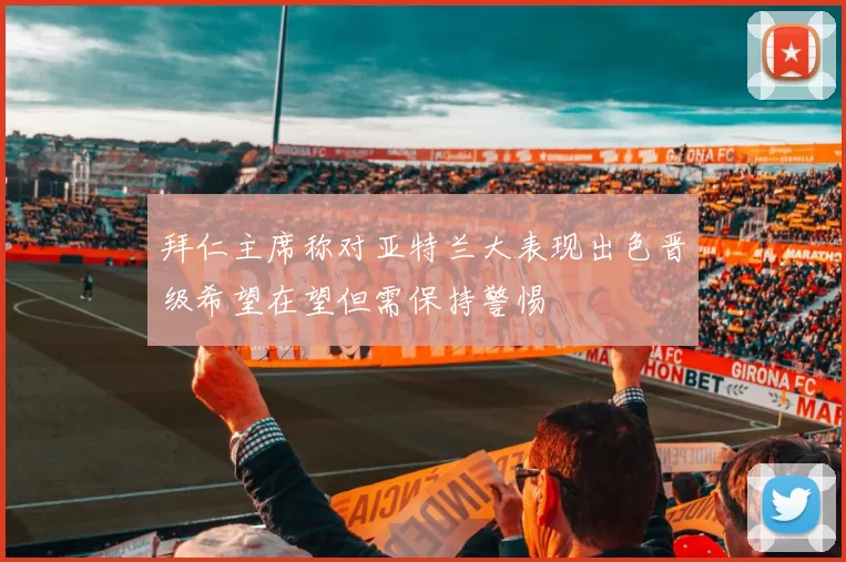 拜仁主席称对亚特兰大表现出色晋级希望在望但需保持警惕