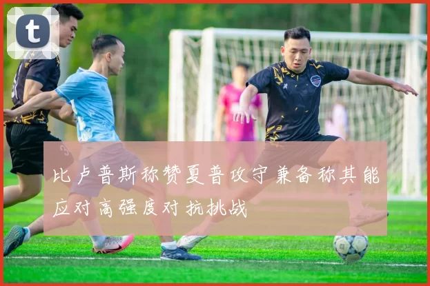 比卢普斯称赞夏普攻守兼备称其能应对高强度对抗挑战