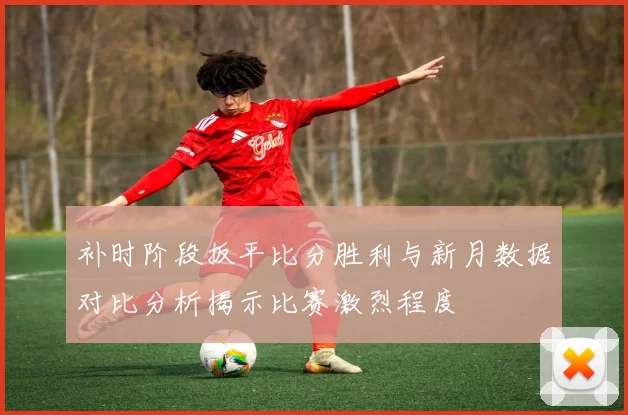 补时阶段扳平比分胜利与新月数据对比分析揭示比赛激烈程度