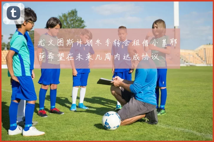 尤文图斯计划冬季转会租借小基耶萨希望在未来几周内达成协议