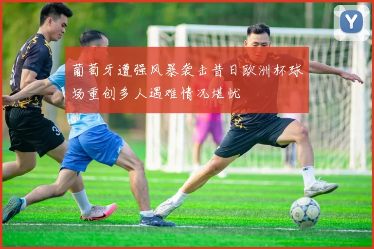 葡萄牙遭强风暴袭击昔日欧洲杯球场重创多人遇难情况堪忧