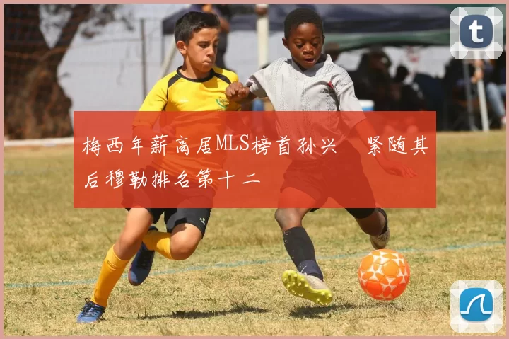 梅西年薪高居MLS榜首孙兴慜紧随其后穆勒排名第十二
