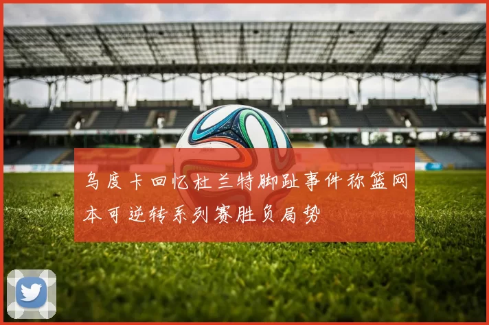 乌度卡回忆杜兰特脚趾事件称篮网本可逆转系列赛胜负局势
