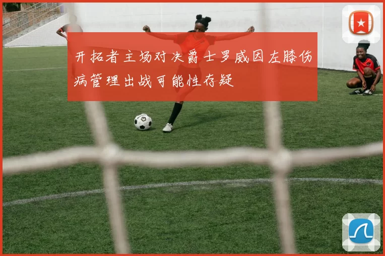 开拓者主场对决爵士罗威因左膝伤病管理出战可能性存疑