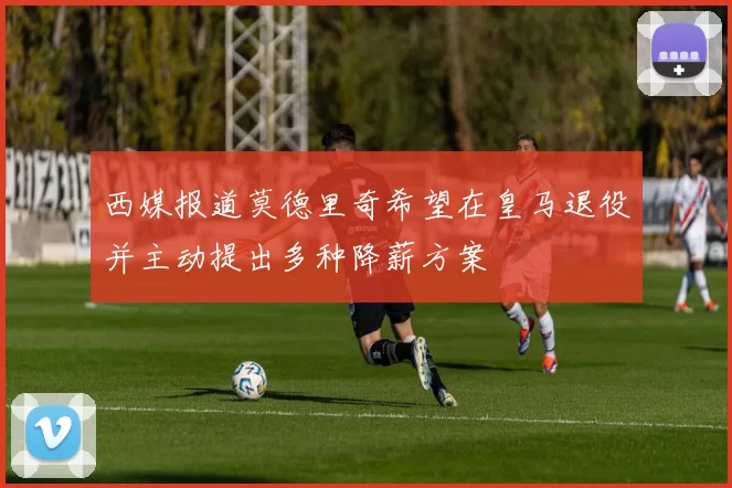 西媒报道莫德里奇希望在皇马退役并主动提出多种降薪方案