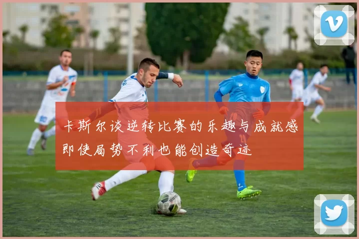 卡斯尔谈逆转比赛的乐趣与成就感即使局势不利也能创造奇迹