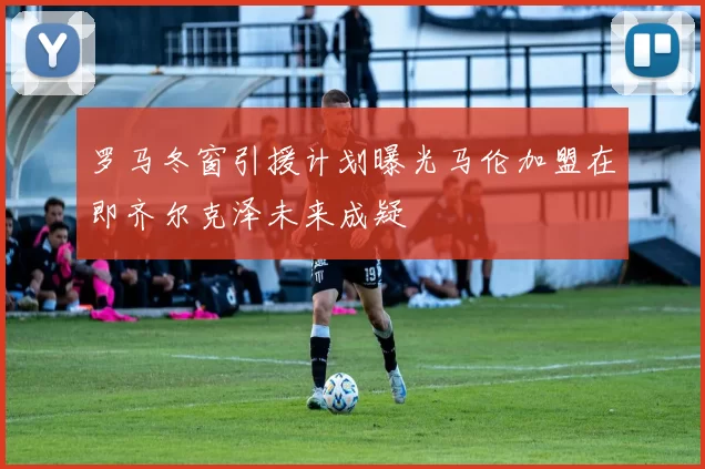 罗马冬窗引援计划曝光马伦加盟在即齐尔克泽未来成疑