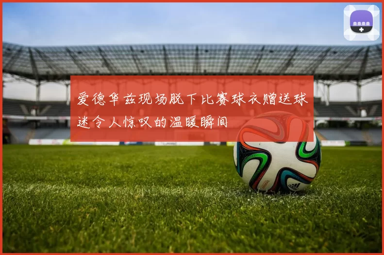 爱德华兹现场脱下比赛球衣赠送球迷令人惊叹的温暖瞬间