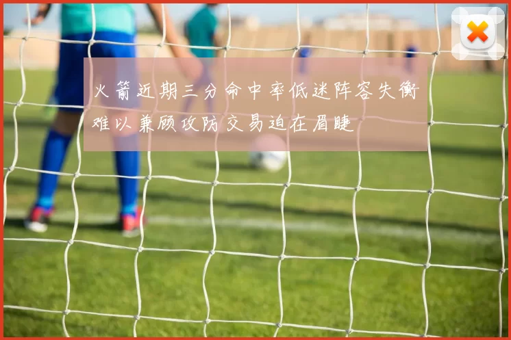 火箭近期三分命中率低迷阵容失衡难以兼顾攻防交易迫在眉睫
