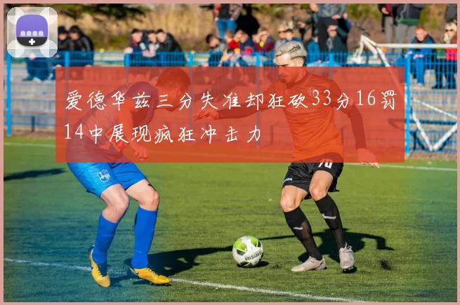 爱德华兹三分失准却狂砍33分16罚14中展现疯狂冲击力