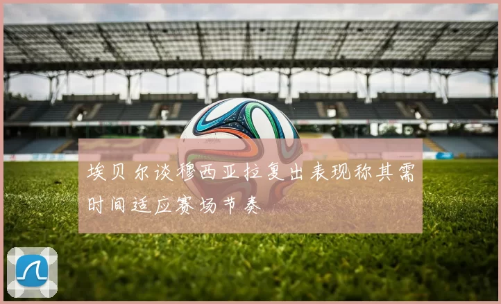 埃贝尔谈穆西亚拉复出表现称其需时间适应赛场节奏