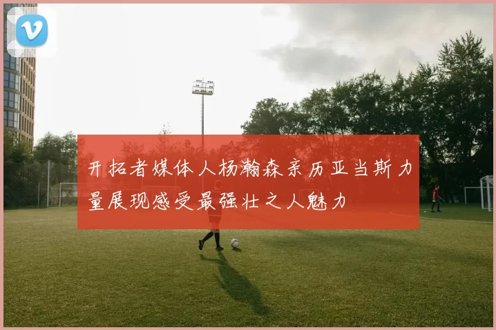 开拓者媒体人杨瀚森亲历亚当斯力量展现感受最强壮之人魅力