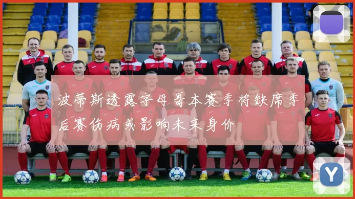 波蒂斯透露字母哥本赛季将缺席季后赛伤病或影响未来身价